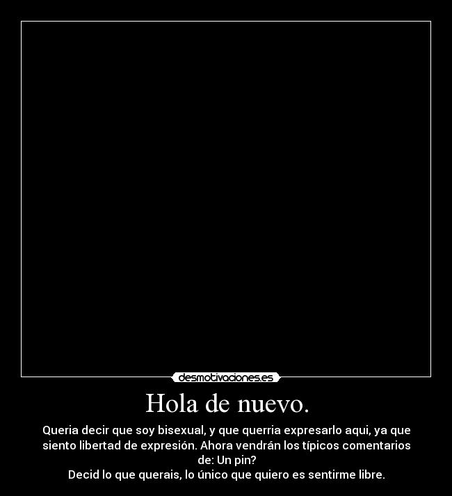 Hola de nuevo. - Queria decir que soy bisexual, y que querria expresarlo aqui, ya que
siento libertad de expresión. Ahora vendrán los típicos comentarios
de: Un pin?
Decid lo que querais, lo único que quiero es sentirme libre.