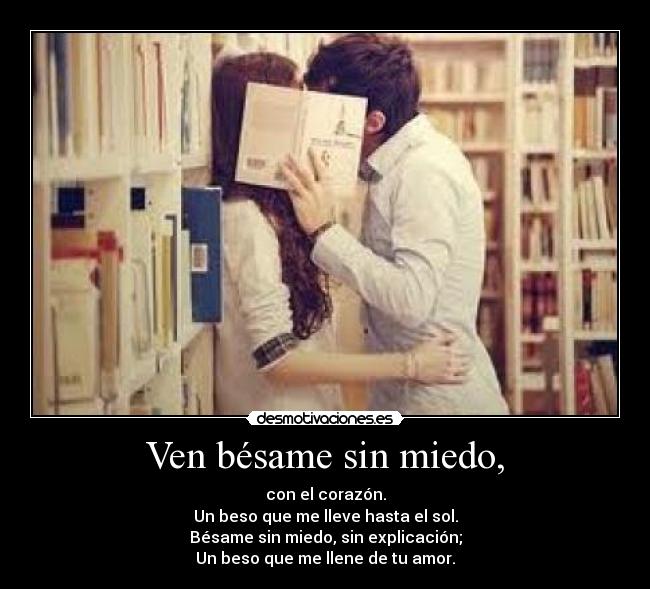 Ven bésame sin miedo, - con el corazón.
Un beso que me lleve hasta el sol.
Bésame sin miedo, sin explicación;
Un beso que me llene de tu amor.
