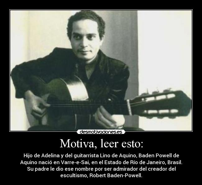 Motiva, leer esto: - Hijo de Adelina y del guitarrista Lino de Aquino, Baden Powell de
Aquino nació en Varre-e-Sai, en el Estado de Río de Janeiro, Brasil.
Su padre le dio ese nombre por ser admirador del creador del
escultismo, Robert Baden-Powell.