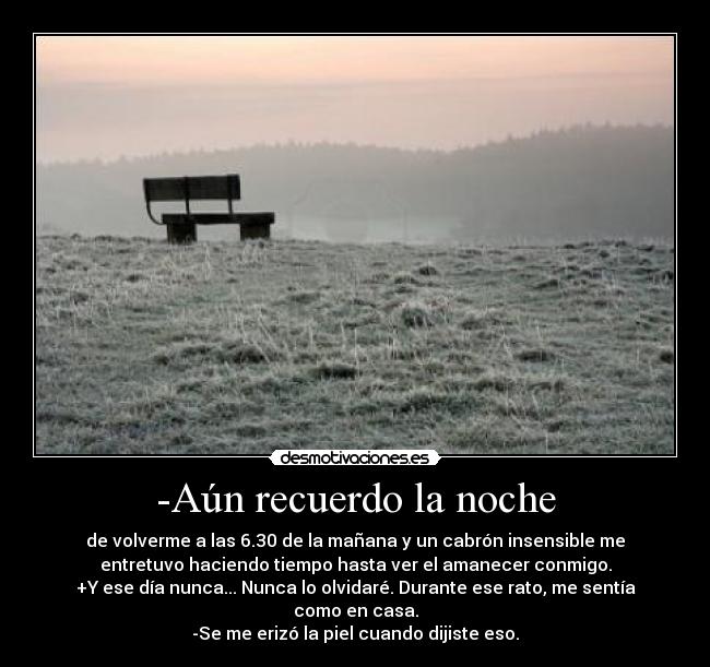 -Aún recuerdo la noche - de volverme a las 6.30 de la mañana y un cabrón insensible me
entretuvo haciendo tiempo hasta ver el amanecer conmigo.
+Y ese día nunca... Nunca lo olvidaré. Durante ese rato, me sentía
como en casa.
-Se me erizó la piel cuando dijiste eso.