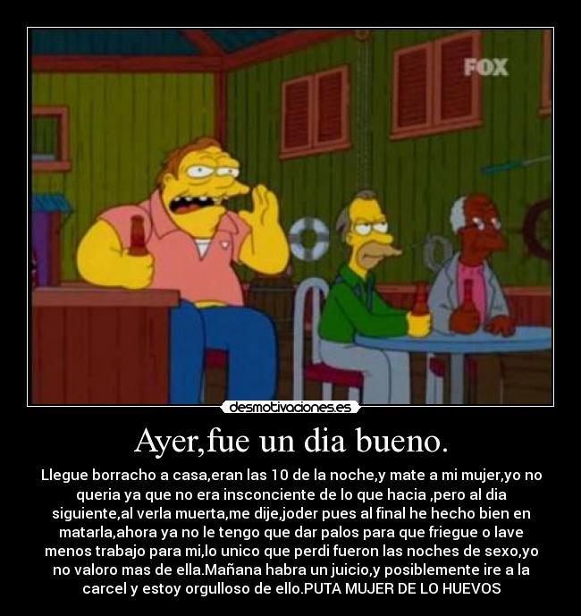 Ayer,fue un dia bueno. - Llegue borracho a casa,eran las 10 de la noche,y mate a mi mujer,yo no
queria ya que no era insconciente de lo que hacia ,pero al dia
siguiente,al verla muerta,me dije,joder pues al final he hecho bien en
matarla,ahora ya no le tengo que dar palos para que friegue o lave
menos trabajo para mi,lo unico que perdi fueron las noches de sexo,yo
no valoro mas de ella.Mañana habra un juicio,y posiblemente ire a la
carcel y estoy orgulloso de ello.PUTA MUJER DE LO HUEVOS