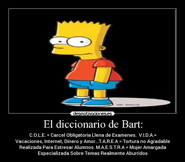 El diccionario de Bart: - C.O.L.E. = Carcel Obligatoria Llena de Examenes. V.I.D.A.=
Vacaciones, Internet, Dinero y Amor...T.A.R.E.A = Tortura no Agradable
Realizada Para Estresar Alumnos. M.A.E.S.T.R.A = Mujer Amargada
Especializada Sobre Temas Realmente Aburridos