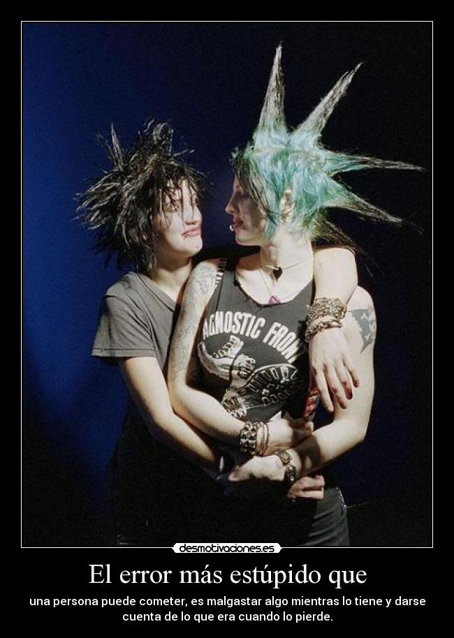 El error más estúpido que - una persona puede cometer, es malgastar algo mientras lo tiene y darse
cuenta de lo que era cuando lo pierde.