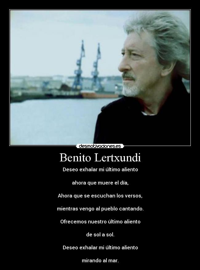 Benito Lertxundi - Deseo exhalar mi último aliento
ahora que muere el día,
Ahora que se escuchan los versos,
mientras vengo al pueblo cantando.
Ofrecemos nuestro último aliento
de sol a sol.
Deseo exhalar mi último aliento
mirando al mar.