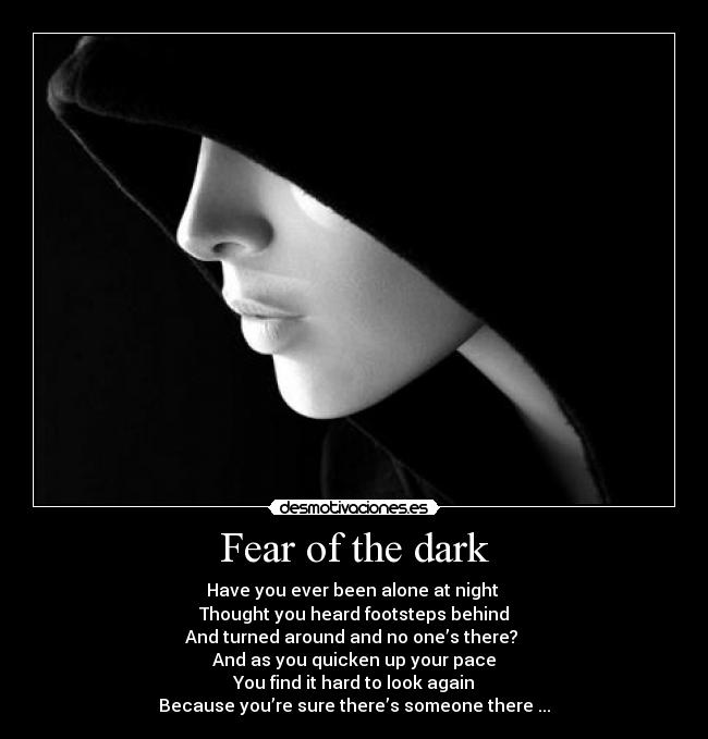 Fear of the dark - Have you ever been alone at night 
Thought you heard footsteps behind
And turned around and no one’s there? 
And as you quicken up your pace
You find it hard to look again
Because you’re sure there’s someone there ...