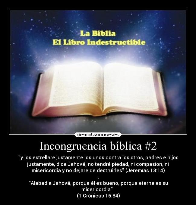 Incongruencia bíblica #2 - y los estrellare justamente los unos contra los otros, padres e hijos
justamente, dice Jehová, no tendré piedad, ni compasion, ni
misericordia y no dejare de destruirles (Jeremías 13:14)
.
Alabad a Jehová, porque él es bueno, porque eterna es su
misericordia
(1 Crónicas 16:34)