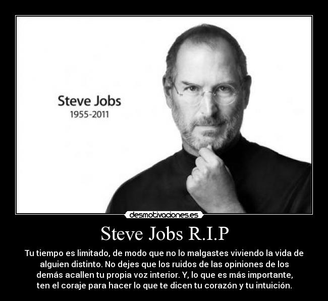 Steve Jobs R.I.P - Tu tiempo es limitado, de modo que no lo malgastes viviendo la vida de
alguien distinto. No dejes que los ruidos de las opiniones de los
demás acallen tu propia voz interior. Y, lo que es más importante,
ten el coraje para hacer lo que te dicen tu corazón y tu intuición.