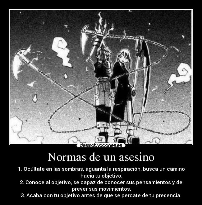 Normas de un asesino - 1. Ocúltate en las sombras, aguanta la respiración, busca un camino
hacia tu objetivo.
2. Conoce al objetivo, se capaz de conocer sus pensamientos y de
prever sus movimientos.
3. Acaba con tu objetivo antes de que se percate de tu presencia.