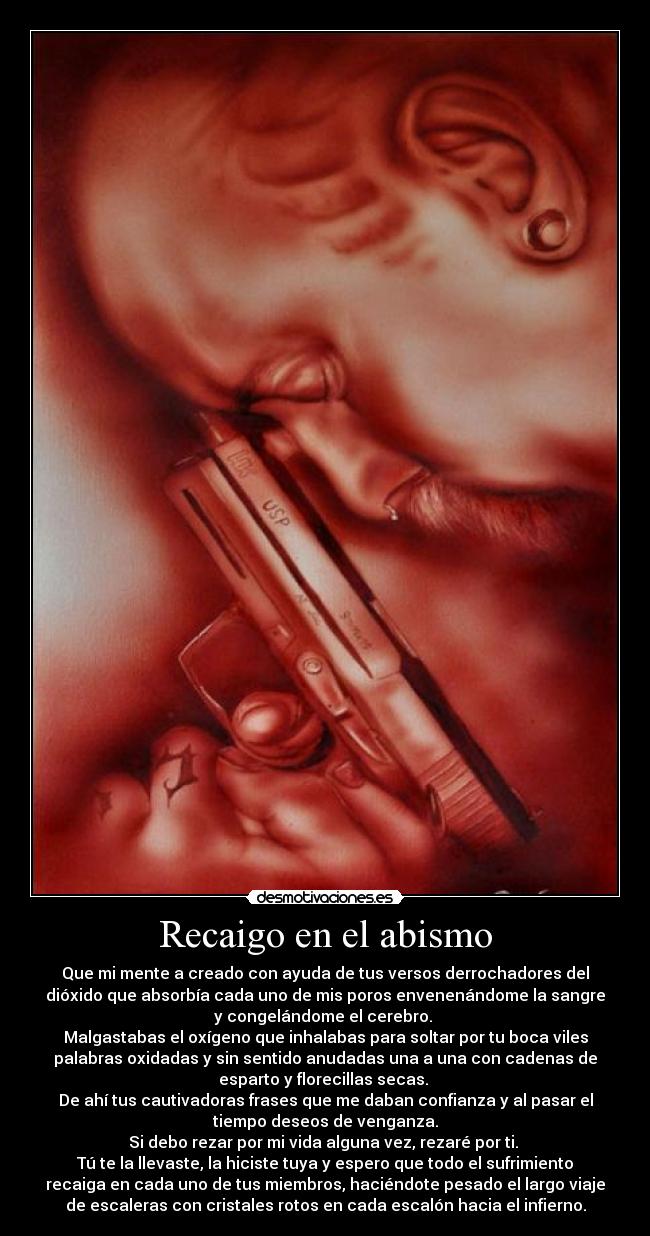 Recaigo en el abismo - Que mi mente a creado con ayuda de tus versos derrochadores del
dióxido que absorbía cada uno de mis poros envenenándome la sangre
y congelándome el cerebro. 
Malgastabas el oxígeno que inhalabas para soltar por tu boca viles
palabras oxidadas y sin sentido anudadas una a una con cadenas de
esparto y florecillas secas. 
De ahí tus cautivadoras frases que me daban confianza y al pasar el
tiempo deseos de venganza.
Si debo rezar por mi vida alguna vez, rezaré por ti. 
Tú te la llevaste, la hiciste tuya y espero que todo el sufrimiento
recaiga en cada uno de tus miembros, haciéndote pesado el largo viaje
de escaleras con cristales rotos en cada escalón hacia el infierno.