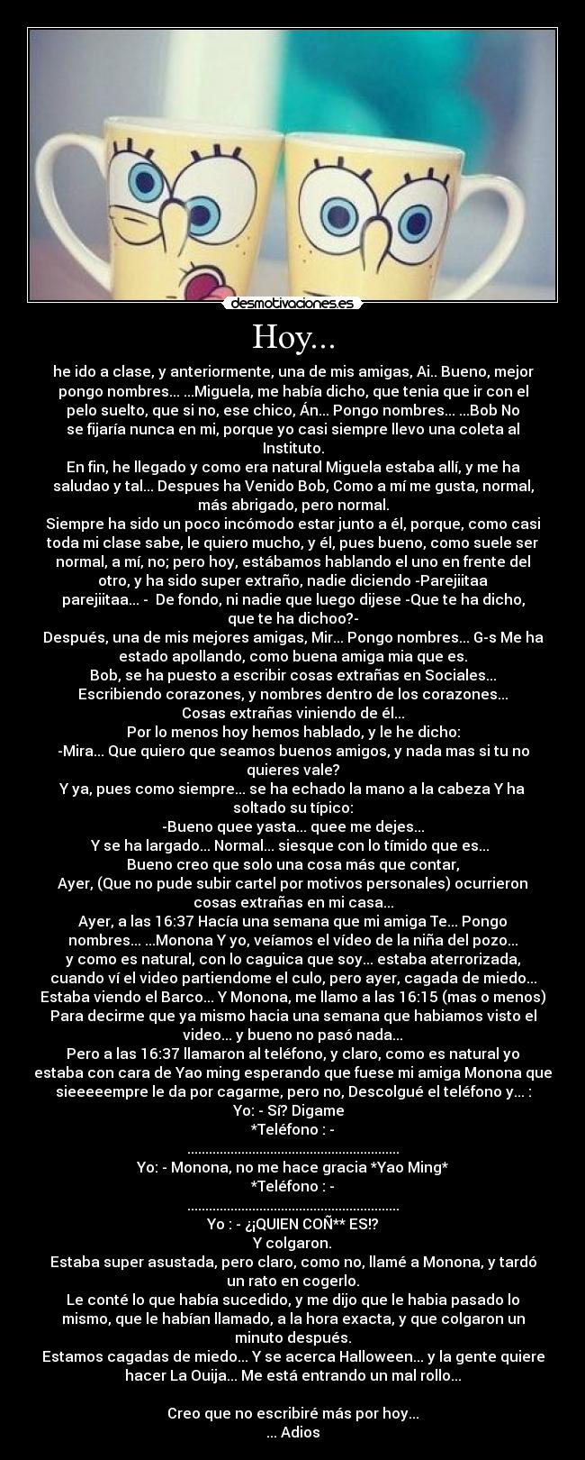Hoy... - he ido a clase, y anteriormente, una de mis amigas, Ai.. Bueno, mejor
pongo nombres... ...Miguela, me había dicho, que tenia que ir con el
pelo suelto, que si no, ese chico, Án... Pongo nombres... ...Bob No
se fijaría nunca en mi, porque yo casi siempre llevo una coleta al
Instituto.
En fin, he llegado y como era natural Miguela estaba allí, y me ha
saludao y tal... Despues ha Venido Bob, Como a mí me gusta, normal,
más abrigado, pero normal.
Siempre ha sido un poco incómodo estar junto a él, porque, como casi
toda mi clase sabe, le quiero mucho, y él, pues bueno, como suele ser
normal, a mí, no; pero hoy, estábamos hablando el uno en frente del
otro, y ha sido super extraño, nadie diciendo -Parejiitaa
parejiitaa... - De fondo, ni nadie que luego dijese -Que te ha dicho,
que te ha dichoo?-
Después, una de mis mejores amigas, Mir... Pongo nombres... G-s Me ha
estado apollando, como buena amiga mia que es.
Bob, se ha puesto a escribir cosas extrañas en Sociales...
Escribiendo corazones, y nombres dentro de los corazones...
Cosas extrañas viniendo de él...
Por lo menos hoy hemos hablado, y le he dicho:
-Mira... Que quiero que seamos buenos amigos, y nada mas si tu no
quieres vale?
Y ya, pues como siempre... se ha echado la mano a la cabeza Y ha
soltado su típico:
-Bueno quee yasta... quee me dejes...
Y se ha largado... Normal... siesque con lo tímido que es...
Bueno creo que solo una cosa más que contar,
Ayer, (Que no pude subir cartel por motivos personales) ocurrieron
cosas extrañas en mi casa...
Ayer, a las 16:37 Hacía una semana que mi amiga Te... Pongo
nombres... ...Monona Y yo, veíamos el vídeo de la niña del pozo...
y como es natural, con lo caguica que soy... estaba aterrorizada,
cuando ví el video partiendome el culo, pero ayer, cagada de miedo...
Estaba viendo el Barco... Y Monona, me llamo a las 16:15 (mas o menos)
Para decirme que ya mismo hacia una semana que habiamos visto el
video... y bueno no pasó nada...
Pero a las 16:37 llamaron al teléfono, y claro, como es natural yo
estaba con cara de Yao ming esperando que fuese mi amiga Monona que
sieeeeempre le da por cagarme, pero no, Descolgué el teléfono y... :
Yo: - Sí? Digame
*Teléfono : -
...........................................................
Yo: - Monona, no me hace gracia *Yao Ming*
*Teléfono : -
...........................................................
Yo : - ¿¡QUIEN COÑ** ES!?
Y colgaron.
Estaba super asustada, pero claro, como no, llamé a Monona, y tardó
un rato en cogerlo.
Le conté lo que había sucedido, y me dijo que le habia pasado lo
mismo, que le habían llamado, a la hora exacta, y que colgaron un
minuto después.
Estamos cagadas de miedo... Y se acerca Halloween... y la gente quiere
hacer La Ouija... Me está entrando un mal rollo...
Creo que no escribiré más por hoy...
... Adios