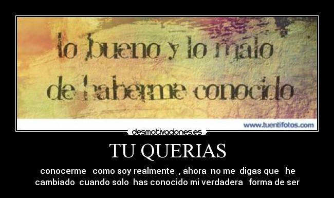 TU QUERIAS - conocerme como soy realmente , ahora no me digas que he
cambiado cuando solo has conocido mi verdadera forma de ser