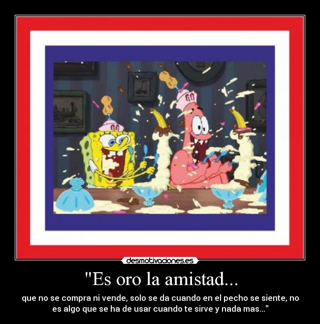 Es oro la amistad... - que no se compra ni vende, solo se da cuando en el pecho se siente, no
es algo que se ha de usar cuando te sirve y nada mas...