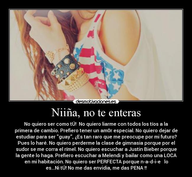 Niiña, no te enteras - No quiero ser como tÚ! No quiero liarme con todos los tíos a la
primera de cambio. Prefiero tener un am0r especial. No quiero dejar de
estudiar para ser guay, ¿Es tan raro que me preocupe por mi futuro?
Pues lo haré. No quiero perderme la clase de gimnasia porque por el
sudor se me corra el rímel. No quiero escuchar a Justin Bieber porque
la gente lo haga. Prefiero escuchar a Melendi y bailar como una LOCA
en mi habitación. No quiero ser PERFECTA porque n-a-d-i-e lo
es...Ni tÚ! No me das envidia, me das PENA !!