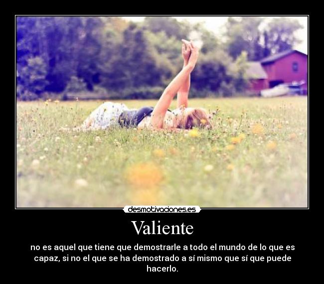 Valiente - no es aquel que tiene que demostrarle a todo el mundo de lo que es
capaz, si no el que se ha demostrado a sí mismo que sí que puede
hacerlo.