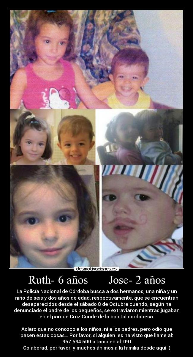 Ruth- 6 años Jose- 2 años - La Policía Nacional de Córdoba busca a dos hermanos, una niña y un
niño de seis y dos años de edad, respectivamente, que se encuentran
desaparecidos desde el sábado 8 de Octubre cuando, según ha
denunciado el padre de los pequeños, se extraviaron mientras jugaban
en el parque Cruz Conde de la capital cordobesa.
Aclaro que no conozco a los niños, ni a los padres, pero odio que
pasen estas cosas... Por favor, si alguien les ha visto que llame al:
957 594 500 ó también al: 091
Colaborad, por favor, y muchos ánimos a la familia desde aquí :)