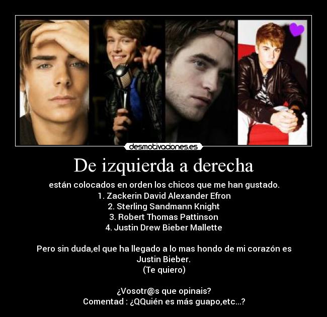 De izquierda a derecha - están colocados en orden los chicos que me han gustado.
1. Zackerin David Alexander Efron
2. Sterling Sandmann Knight
3. Robert Thomas Pattinson
4. Justin Drew Bieber Mallette

Pero sin duda,el que ha llegado a lo mas hondo de mi corazón es Justin Bieber.
(Te quiero)

¿Vosotr@s que opinais?
Comentad : ¿QQuién es más guapo,etc...?