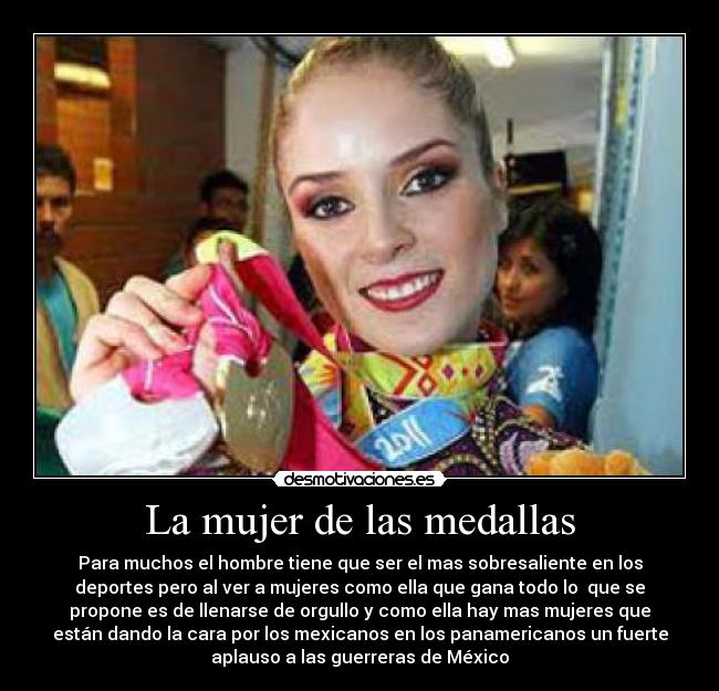 La mujer de las medallas - Para muchos el hombre tiene que ser el mas sobresaliente en los
deportes pero al ver a mujeres como ella que gana todo lo  que se
propone es de llenarse de orgullo y como ella hay mas mujeres que
están dando la cara por los mexicanos en los panamericanos un fuerte
aplauso a las guerreras de México