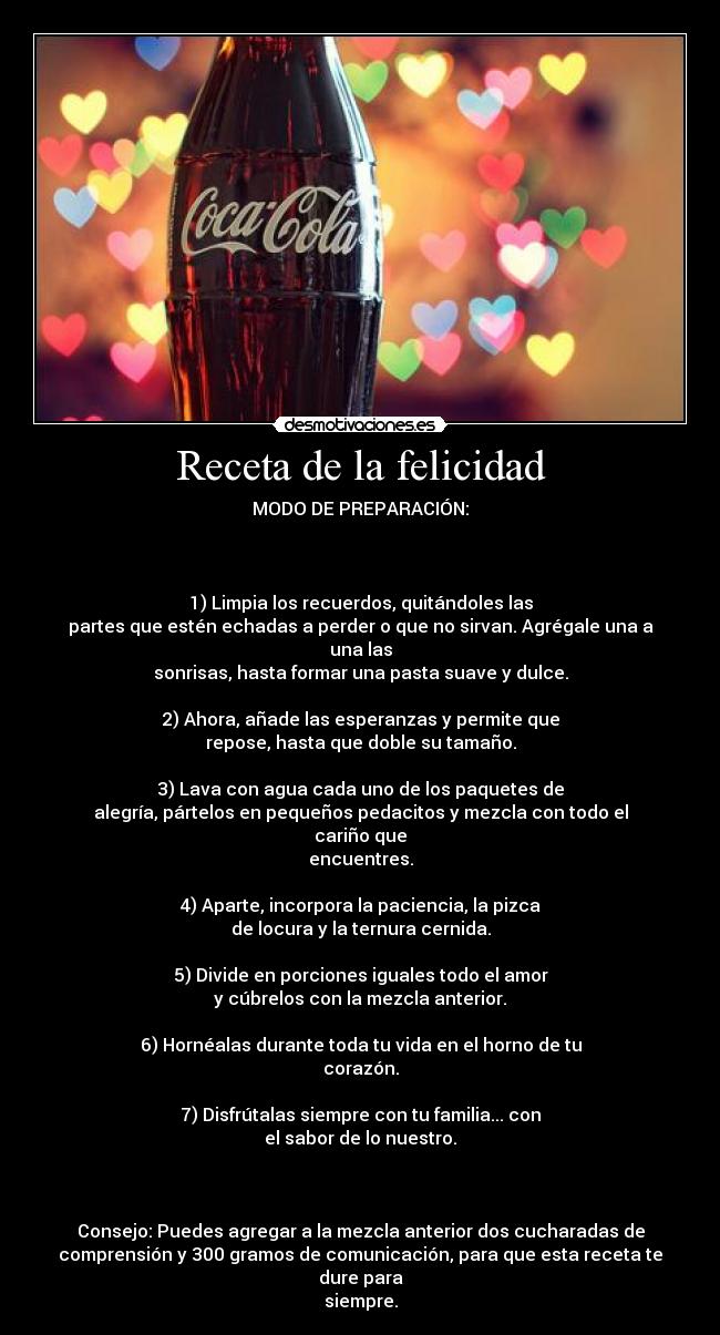 Receta de la felicidad - MODO DE PREPARACIÓN:
1) Limpia los recuerdos, quitándoles las
partes que estén echadas a perder o que no sirvan. Agrégale una a una las
sonrisas, hasta formar una pasta suave y dulce.
2) Ahora, añade las esperanzas y permite que
repose, hasta que doble su tamaño.
3) Lava con agua cada uno de los paquetes de
alegría, pártelos en pequeños pedacitos y mezcla con todo el cariño que
encuentres.
4) Aparte, incorpora la paciencia, la pizca
de locura y la ternura cernida.
5) Divide en porciones iguales todo el amor
y cúbrelos con la mezcla anterior.
6) Hornéalas durante toda tu vida en el horno de tu
corazón.
7) Disfrútalas siempre con tu familia... con
el sabor de lo nuestro.
Consejo: Puedes agregar a la mezcla anterior dos cucharadas de
comprensión y 300 gramos de comunicación, para que esta receta te dure para
siempre.