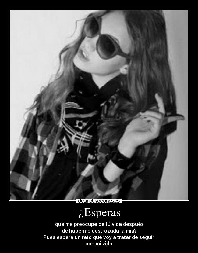 ¿Esperas - que me preocupe de tú vida después
de haberme destrozada la mía?
Pues espera un rato que voy a tratar de seguir
con mi vida.