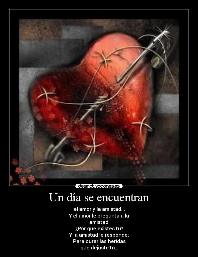 Un día se encuentran - el amor y la amistad...
Y el amor le pregunta a la
amistad:
¿Por qué existes tú?
Y la amistad le responde:
Para curar las heridas
que dejaste tú...