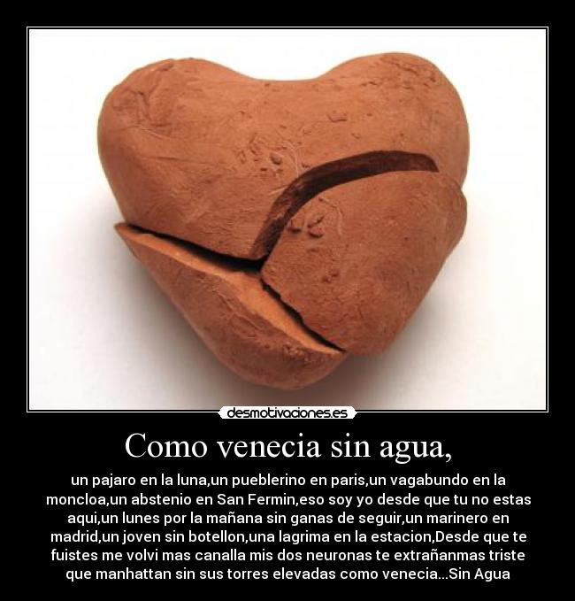 Como venecia sin agua, - un pajaro en la luna,un pueblerino en paris,un vagabundo en la
moncloa,un abstenio en San Fermin,eso soy yo desde que tu no estas
aqui,un lunes por la mañana sin ganas de seguir,un marinero en
madrid,un joven sin botellon,una lagrima en la estacion,Desde que te
fuistes me volvi mas canalla mis dos neuronas te extrañanmas triste
que manhattan sin sus torres elevadas como venecia...Sin Agua