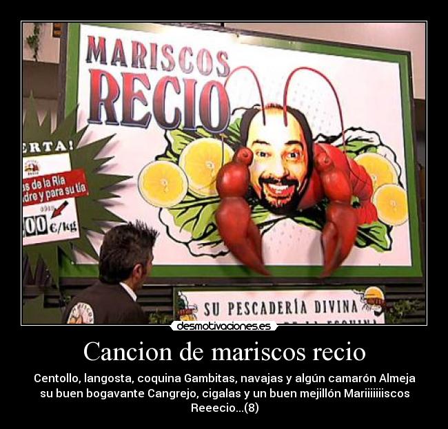 Cancion de mariscos recio - Centollo, langosta, coquina Gambitas, navajas y algún camarón Almeja
su buen bogavante Cangrejo, cigalas y un buen mejillón Mariiiiiiiscos
Reeecio...(8)
