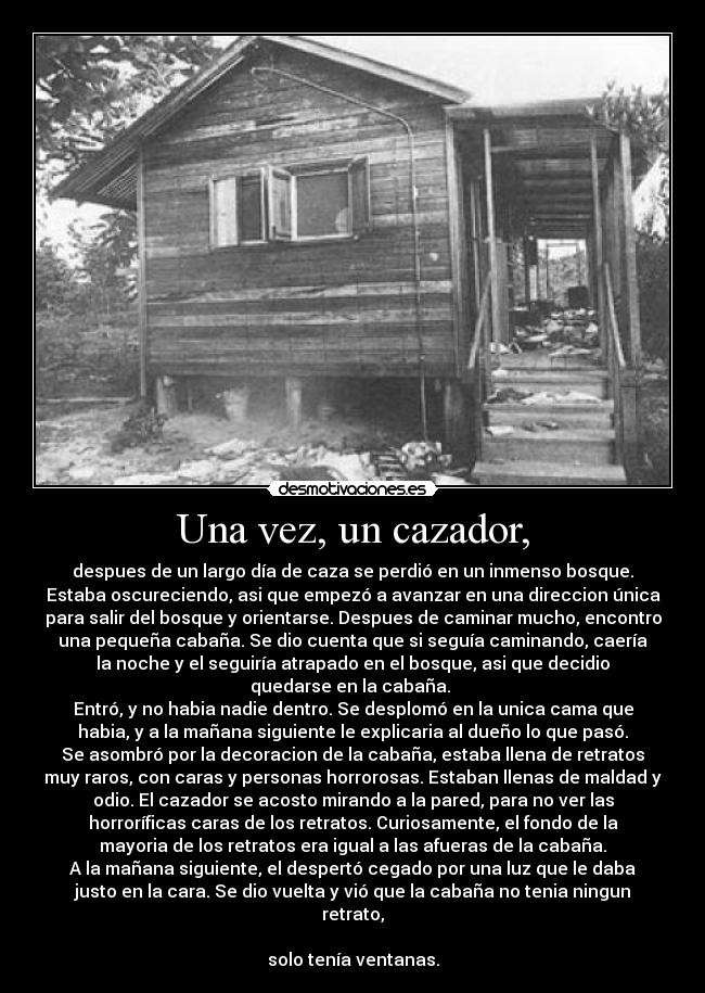 Una vez, un cazador, - despues de un largo día de caza se perdió en un inmenso bosque.
Estaba oscureciendo, asi que empezó a avanzar en una direccion única
para salir del bosque y orientarse. Despues de caminar mucho, encontro
una pequeña cabaña. Se dio cuenta que si seguía caminando, caería
la noche y el seguiría atrapado en el bosque, asi que decidio
quedarse en la cabaña.
Entró, y no habia nadie dentro. Se desplomó en la unica cama que
habia, y a la mañana siguiente le explicaria al dueño lo que pasó.
Se asombró por la decoracion de la cabaña, estaba llena de retratos
muy raros, con caras y personas horrorosas. Estaban llenas de maldad y
odio. El cazador se acosto mirando a la pared, para no ver las
horroríficas caras de los retratos. Curiosamente, el fondo de la
mayoria de los retratos era igual a las afueras de la cabaña.
A la mañana siguiente, el despertó cegado por una luz que le daba
justo en la cara. Se dio vuelta y vió que la cabaña no tenia ningun
retrato,
solo tenía ventanas.