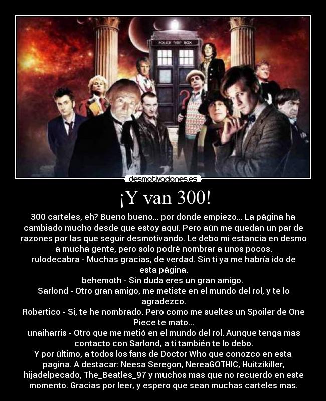 ¡Y van 300! - 300 carteles, eh? Bueno bueno... por donde empiezo... La página ha
cambiado mucho desde que estoy aquí. Pero aún me quedan un par de
razones por las que seguir desmotivando. Le debo mi estancia en desmo
a mucha gente, pero solo podré nombrar a unos pocos.
rulodecabra - Muchas gracias, de verdad. Sin ti ya me habría ido de
esta página.
behemoth - Sin duda eres un gran amigo. 
Sarlond - Otro gran amigo, me metiste en el mundo del rol, y te lo
agradezco.
Robertico - Si, te he nombrado. Pero como me sueltes un Spoiler de One
Piece te mato...
unaiharris - Otro que me metió en el mundo del rol. Aunque tenga mas
contacto con Sarlond, a ti también te lo debo.
Y por último, a todos los fans de Doctor Who que conozco en esta
pagina. A destacar: Neesa Seregon, NereaGOTHIC, Huitzikiller,
hijadelpecado, The_Beatles_97 y muchos mas que no recuerdo en este
momento. Gracias por leer, y espero que sean muchas carteles mas.