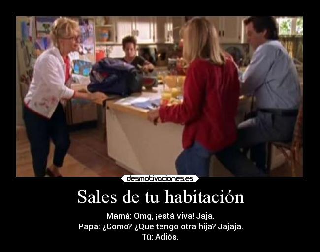 Sales de tu habitación - Mamá: Omg, ¡está viva! Jaja.
Papá: ¿Como? ¿Que tengo otra hija? Jajaja.
Tú: Adiós.