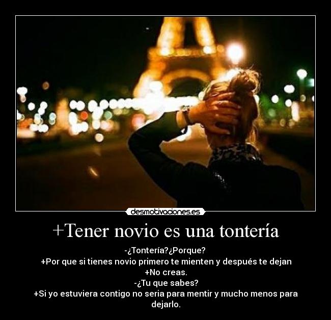 +Tener novio es una tontería - -¿Tontería?¿Porque? 
+Por que si tienes novio primero te mienten y después te dejan
+No creas.
-¿Tu que sabes?
+Si yo estuviera contigo no seria para mentir y mucho menos para
dejarlo.