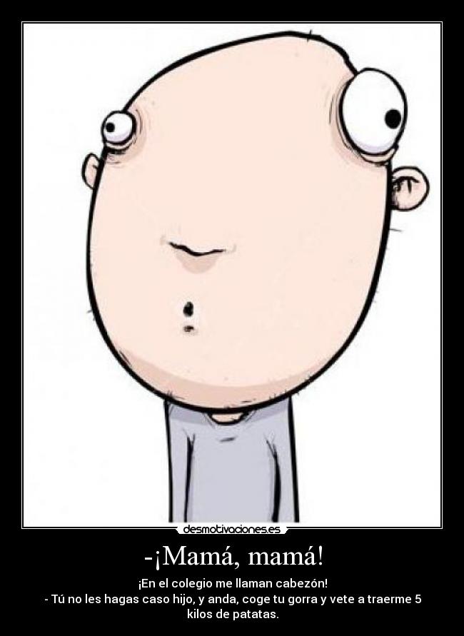 -¡Mamá, mamá! - ¡En el colegio me llaman cabezón!
- Tú no les hagas caso hijo, y anda, coge tu gorra y vete a traerme 5 kilos de patatas.