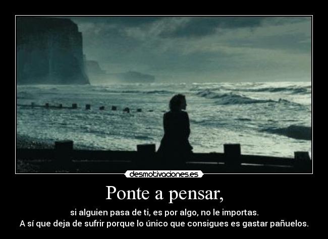 Ponte a pensar, - si alguien pasa de ti, es por algo, no le importas.
A sí que deja de sufrir porque lo único que consigues es gastar pañuelos.