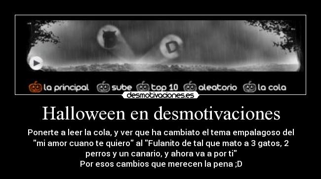Halloween en desmotivaciones - Ponerte a leer la cola, y ver que ha cambiato el tema empalagoso del
mi amor cuano te quiero al Fulanito de tal que mato a 3 gatos, 2
perros y un canario, y ahora va a por ti
Por esos cambios que merecen la pena ;D