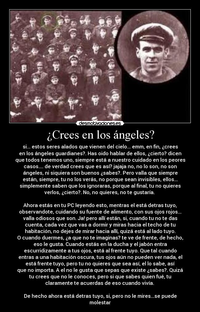 ¿Crees en los ángeles? - si... estos seres alados que vienen del cielo... emm, en fin, ¿crees
en los ángeles guardianes?. Has oido hablar de ellos, ¿cierto? dicen
que todos tenemos uno, siempre está a nuestro cuidado en los peores
casos.... de verdad crees que es así? jajaja no, no lo son, no son
ángeles, ni siquiera son buenos ¿sabes?. Pero valla que siempre
están, siempre, tu no los verás, no porque sean invisibles, ellos...
simplemente saben que los ignoraras, porque al final, tu no quieres
verlos, ¿cierto?. No, no quieres, no te gustaría.
Ahora estás en tu PC leyendo esto, mentras el está detras tuyo,
observandote, cuidando su fuente de alimento, con sus ojos rojos...
valla odiosos que son. Ja! pero allí están, si, cuando tu no te das
cuenta, cada vez que vas a dormir y miras hacia el techo de tu
habitación, no dejes de mirar hacia allí, quizá está al lado tuyo.
O cuando duermes, ¿a que no te imaginas? te ve de frente, de hecho,
eso le gusta. Cuando estás en la ducha y el jabón entra
escurridizamente a tus ojos, está al frente tuyo. Que tal cuando
entras a una habitación oscura, tus ojos aún no pueden ver nada, el
está frente tuyo, pero tu no quieres que sea así, el lo sabe, así
que no importa. A el no le gusta que sepas que existe ¿sabes?. Quizá
tu crees que no le conoces, pero si que sabes quien fué, tu
claramente te acuerdas de eso cuando vivía.
De hecho ahora está detras tuyo, si, pero no le mires...se puede
molestar