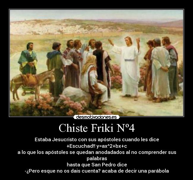 Chiste Friki Nº4 - Estaba Jesucristo con sus apóstoles cuando les dice
+Escuchad!! y=ax^2+bx+c
a lo que los apóstoles se quedan anodadados al no comprender sus palabras
hasta que San Pedro dice
-¿Pero esque no os dais cuenta? acaba de decir una parábola