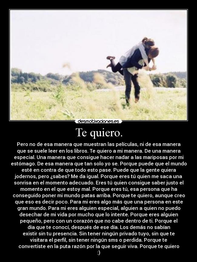 Te quiero. - Pero no de esa manera que muestran las películas, ni de esa manera
que se suele leer en los libros. Te quiero a mi manera. De una manera
especial. Una manera que consigue hacer nadar a las mariposas por mi
estómago. De esa manera que tan solo yo se. Porque puede que el mundo
esté en contra de que todo esto pase. Puede que la gente quiera
jodernos, pero ¿sabes? Me da igual. Porque eres tú quien me saca una
sonrisa en el momento adecuado. Eres tú quien consigue saber justo el
momento en el que estoy mal. Porque eres tú, esa persona que ha
conseguido poner mi mundo patas arriba. Porque te quiero, aunque creo
que eso es decir poco. Para mi eres algo más que una persona en este
gran mundo. Para mi eres alguien especial, alguien a quien no puedo
desechar de mi vida por mucho que lo intente. Porque eres alguien
pequeño, pero con un corazón que no cabe dentro de ti. Porque el
día que te conocí, después de ese día. Los demás no sabían
existir sin tu presencia. Sin tener ningún privado tuyo, sin que te
visitara el perfil, sin tener ningún sms o perdida. Porque te
convertiste en la puta razón por la que seguir viva. Porque te quiero
:)