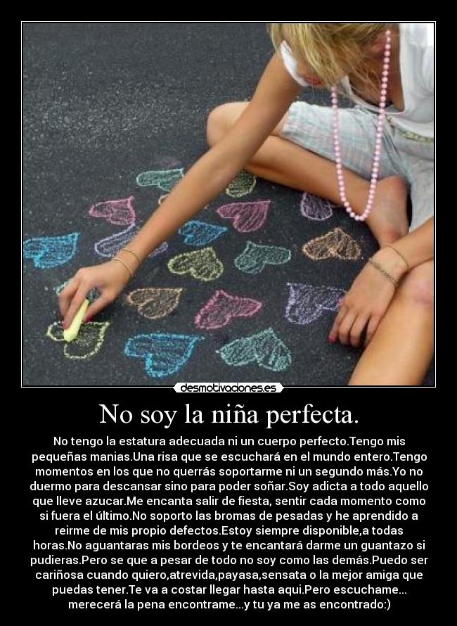 No soy la niña perfecta. - No tengo la estatura adecuada ni un cuerpo perfecto.Tengo mis
pequeñas manias.Una risa que se escuchará en el mundo entero.Tengo
momentos en los que no querrás soportarme ni un segundo más.Yo no
duermo para descansar sino para poder soñar.Soy adicta a todo aquello
que lleve azucar.Me encanta salir de fiesta, sentir cada momento como
si fuera el último.No soporto las bromas de pesadas y he aprendido a
reirme de mis propio defectos.Estoy siempre disponible,a todas
horas.No aguantaras mis bordeos y te encantará darme un guantazo si
pudieras.Pero se que a pesar de todo no soy como las demás.Puedo ser
cariñosa cuando quiero,atrevida,payasa,sensata o la mejor amiga que
puedas tener.Te va a costar llegar hasta aqui.Pero escuchame...
merecerá la pena encontrame...y tu ya me as encontrado:)