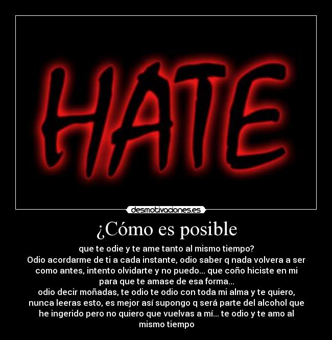 ¿Cómo es posible - que te odie y te ame tanto al mismo tiempo?
Odio acordarme de ti a cada instante, odio saber q nada volvera a ser
como antes, intento olvidarte y no puedo... que coño hiciste en mi
para que te amase de esa forma...
odio decir moñadas, te odio te odio con toda mi alma y te quiero,
nunca leeras esto, es mejor así supongo q será parte del alcohol que
he ingerido pero no quiero que vuelvas a mí... te odio y te amo al
mismo tiempo