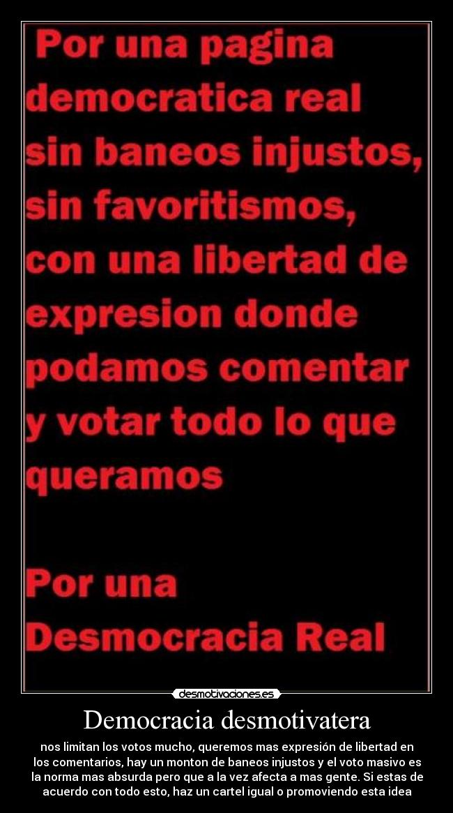 Democracia desmotivatera - nos limitan los votos mucho, queremos mas expresión de libertad en
los comentarios, hay un monton de baneos injustos y el voto masivo es
la norma mas absurda pero que a la vez afecta a mas gente. Si estas de
acuerdo con todo esto, haz un cartel igual o promoviendo esta idea