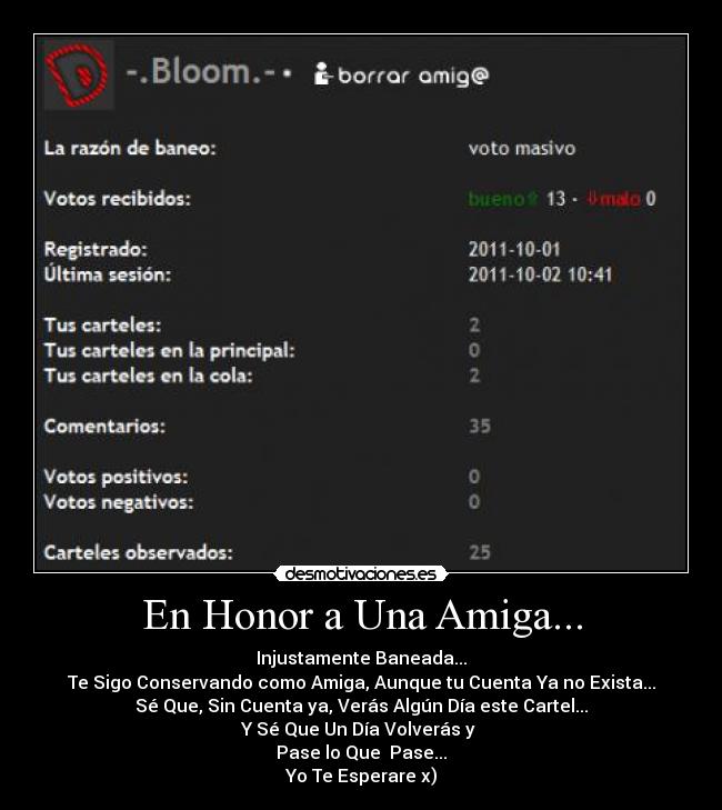 En Honor a Una Amiga... - Injustamente Baneada...
Te Sigo Conservando como Amiga, Aunque tu Cuenta Ya no Exista...
Sé Que, Sin Cuenta ya, Verás Algún Día este Cartel...
Y Sé Que Un Día Volverás y
Pase lo Que Pase...
Yo Te Esperare x)