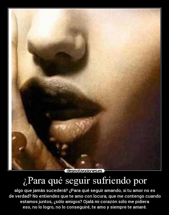 ¿Para qué seguir sufriendo por - algo que jamás sucederá? ¿Para qué seguir amando, si tu amor no es
de verdad? No entiendes que te amo con locura, que me contengo cuando
estamos juntos, ¿sólo amigos? Ojalá mi corazón sólo me pidiera
eso, no lo logro, no lo conseguiré, te amo y siempre te amaré.