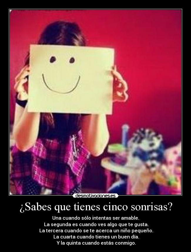 ¿Sabes que tienes cinco sonrisas? - Una cuando sólo intentas ser amable.
 La segunda es cuando ves algo que te gusta.
 La tercera cuando se te acerca un niño pequeño.
 La cuarta cuando tienes un buen día.
 Y la quinta cuando estás conmigo.