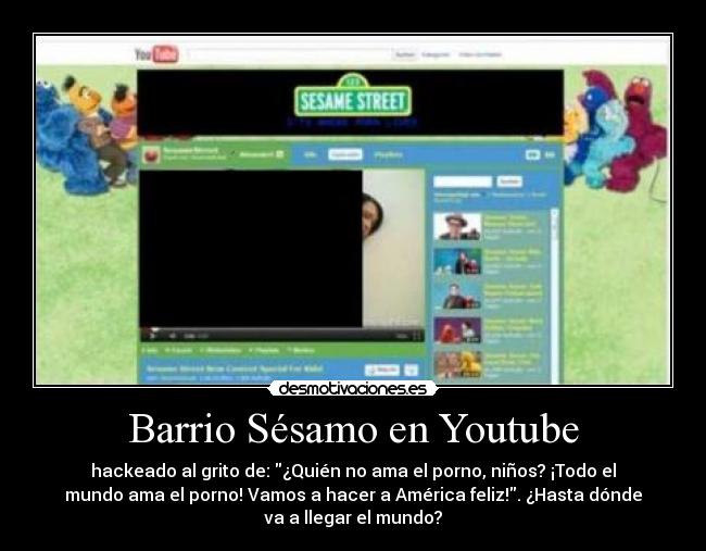 Barrio Sésamo en Youtube - hackeado al grito de: ¿Quién no ama el porno, niños? ¡Todo el
mundo ama el porno! Vamos a hacer a América feliz!. ¿Hasta dónde
va a llegar el mundo?
