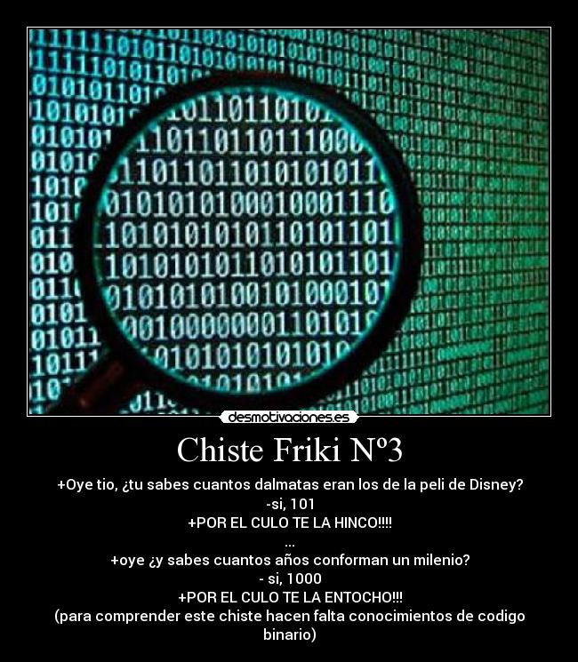 Chiste Friki Nº3 - +Oye tio, ¿tu sabes cuantos dalmatas eran los de la peli de Disney?
-si, 101
+POR EL CULO TE LA HINCO!!!!
...
+oye ¿y sabes cuantos años conforman un milenio?
- si, 1000
+POR EL CULO TE LA ENTOCHO!!!
(para comprender este chiste hacen falta conocimientos de codigo binario)