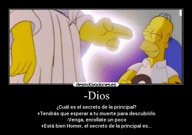 -Dios - ¿Cuál es el secreto de la principal?
+Tendrás que esperar a tu muerte para descubrirlo
-Venga, enrollate un poco
+Está bien Homer, el secreto de la principal es...