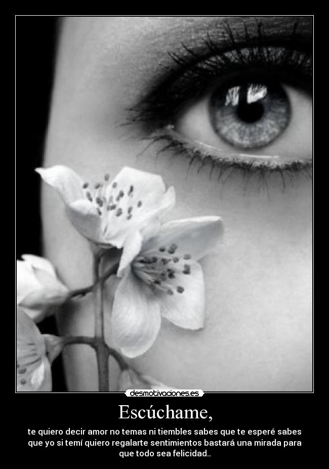 Escúchame, - te quiero decir amor no temas ni tiembles sabes que te esperé sabes
que yo si temí quiero regalarte sentimientos bastará una mirada para
que todo sea felicidad..