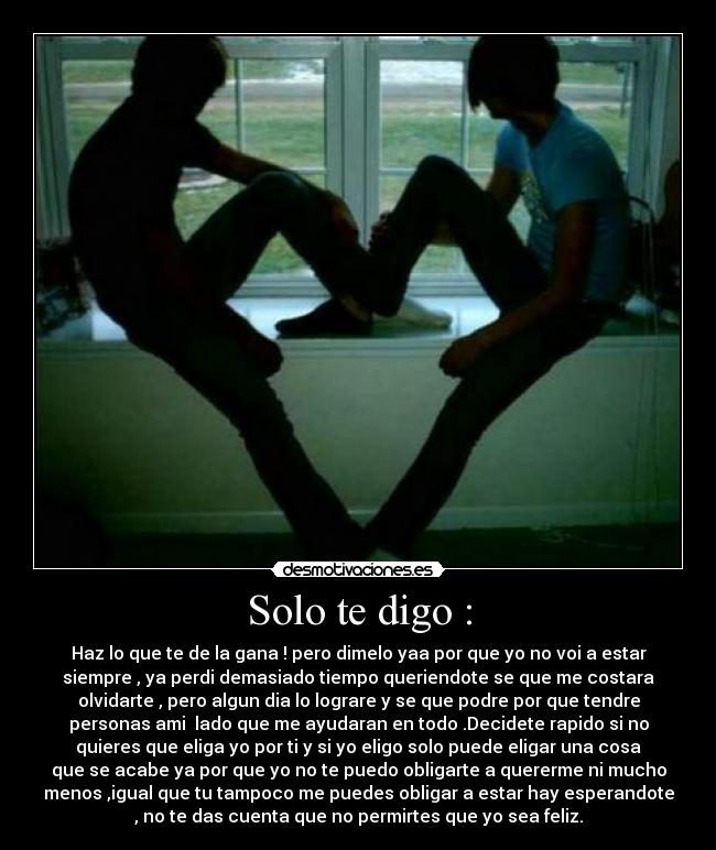 Solo te digo : - Haz lo que te de la gana ! pero dimelo yaa por que yo no voi a estar
siempre , ya perdi demasiado tiempo queriendote se que me costara
olvidarte , pero algun dia lo lograre y se que podre por que tendre
personas ami  lado que me ayudaran en todo .Decidete rapido si no
quieres que eliga yo por ti y si yo eligo solo puede eligar una cosa
que se acabe ya por que yo no te puedo obligarte a quererme ni mucho
menos ,igual que tu tampoco me puedes obligar a estar hay esperandote
, no te das cuenta que no permirtes que yo sea feliz.