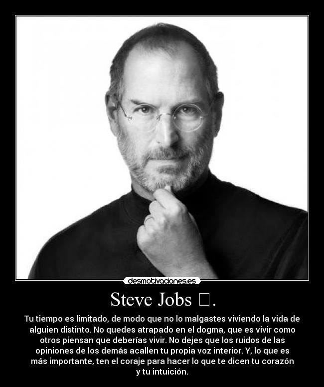Steve Jobs . - Tu tiempo es limitado, de modo que no lo malgastes viviendo la vida de
alguien distinto. No quedes atrapado en el dogma, que es vivir como
otros piensan que deberías vivir. No dejes que los ruidos de las
opiniones de los demás acallen tu propia voz interior. Y, lo que es
más importante, ten el coraje para hacer lo que te dicen tu corazón
y tu intuición.
