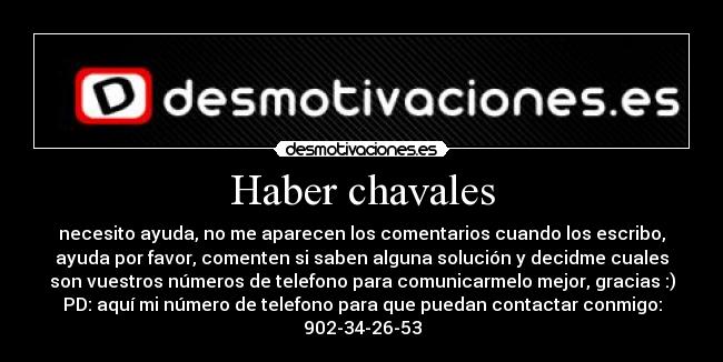 Haber chavales - necesito ayuda, no me aparecen los comentarios cuando los escribo,
ayuda por favor, comenten si saben alguna solución y decidme cuales
son vuestros números de telefono para comunicarmelo mejor, gracias :)
PD: aquí mi número de telefono para que puedan contactar conmigo:
902-34-26-53