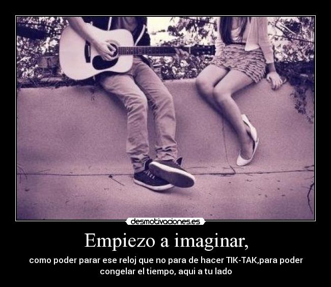 Empiezo a imaginar, - como poder parar ese reloj que no para de hacer TIK-TAK,para poder
congelar el tiempo, aqui a tu lado